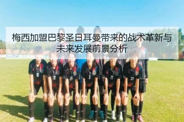 梅西加盟巴黎圣日耳曼带来的战术革新与未来发展前景分析