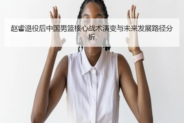 赵睿退役后中国男篮核心战术演变与未来发展路径分析