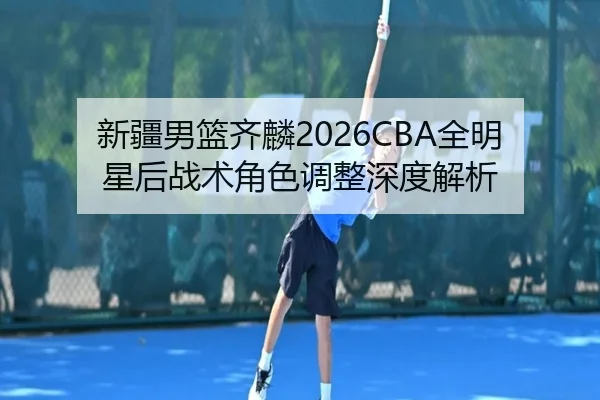 新疆男篮齐麟2026CBA全明星后战术角色调整深度解析
